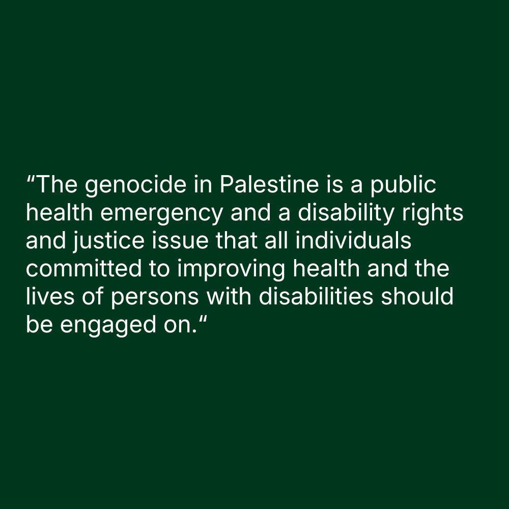Quote on green background: “The genocide in Palestine is a public health emergency and a disability rights and justice issue that all individuals committed to improving health and the lives of persons with disabilities should be engaged on.“