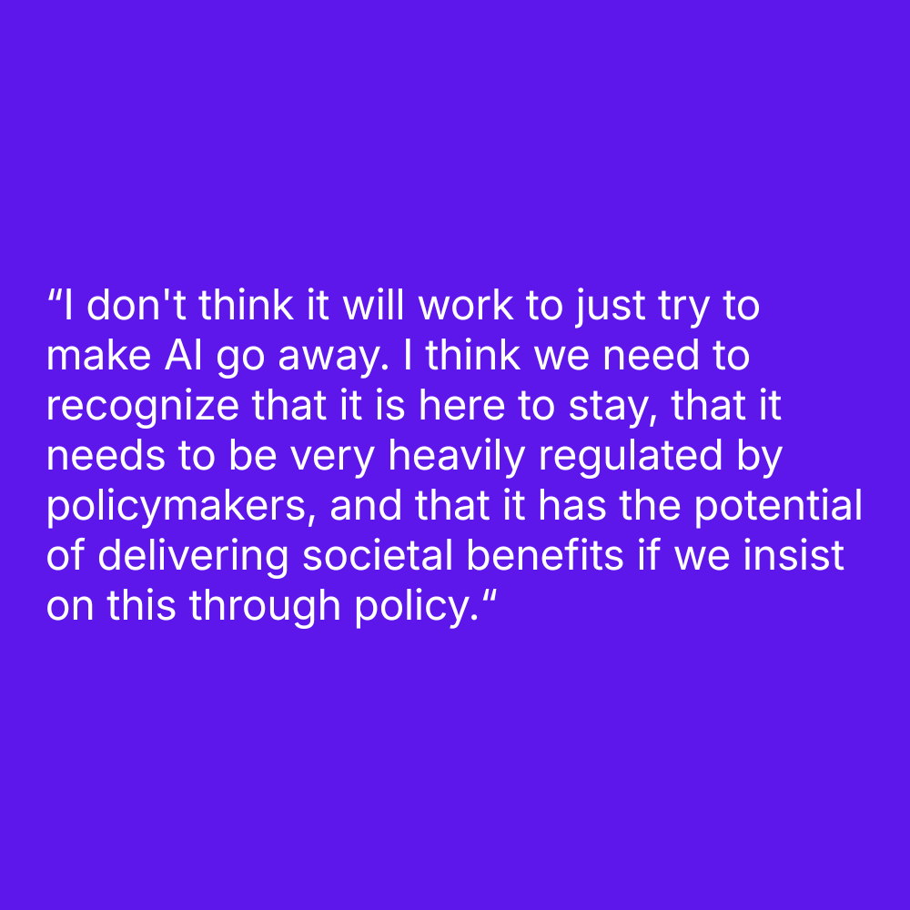 Quote on purple background: "I don't think it will work to just try to make AI go away. I think we need to recognize that it is here to stay, that it needs to be very heavily regulated by policymakers, and that it has the potential of delivering societal benefits if we insist on this through policy.“