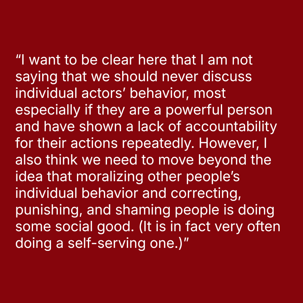 Quote on red background: “I want to be clear here that I am not saying that we should never discuss individual actors' behavior, most especially if they are a powerful person and have shown a lack of accountability for their actions repeatedly. However, I also think we need to move beyond the idea that moralizing other people’s individual behavior and correcting, punishing, and shaming people is doing some social good. (It is in fact very often doing a self-serving one.)”