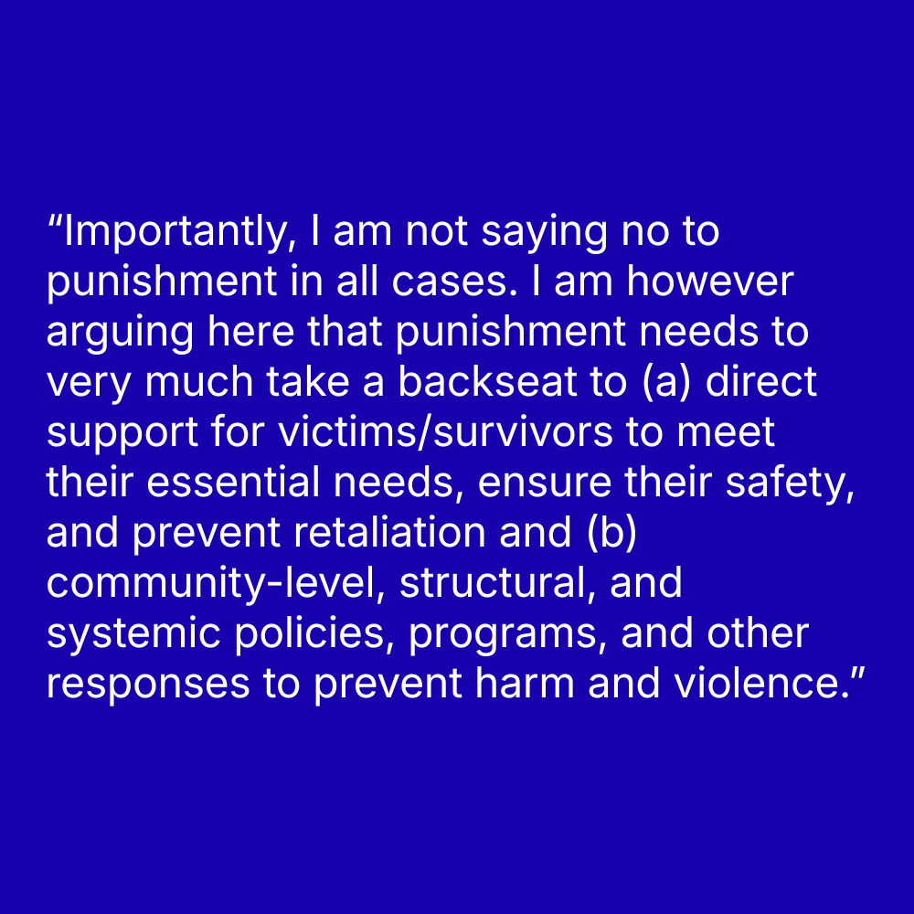 Quote on blue background: “Importantly, I am not saying no to punishment in all cases. I am however arguing here that punishment needs to very much take a backseat to (a) direct support for victims/survivors to meet their essential needs, ensure their safety, and prevent retaliation and (b) community-level, structural, and systemic policies, programs, and other responses to prevent harm and violence.”