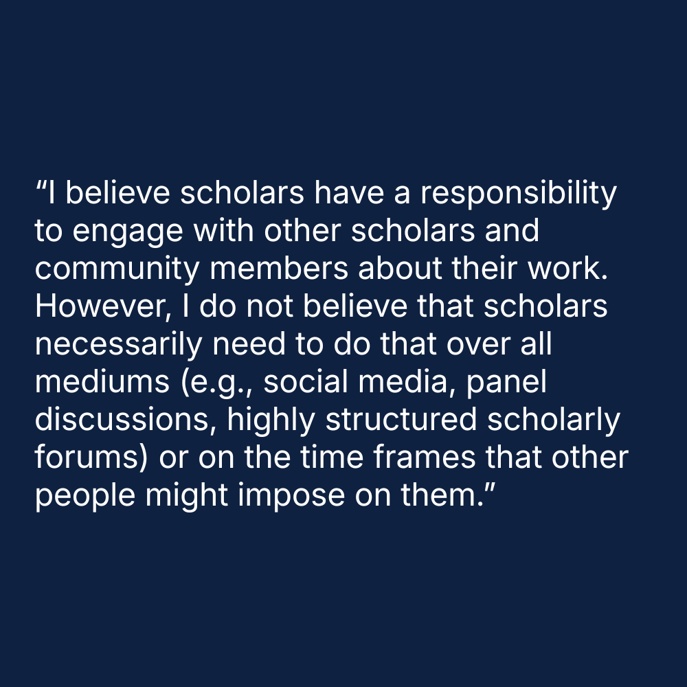 Quote on blue background: “I believe scholars have a responsibility to engage with other scholars and community members about their work. However, I do not believe that scholars necessarily need to do that over all mediums (e.g., social media, panel discussions, highly structured scholarly forums) or on the time frames that other people might impose on them.”