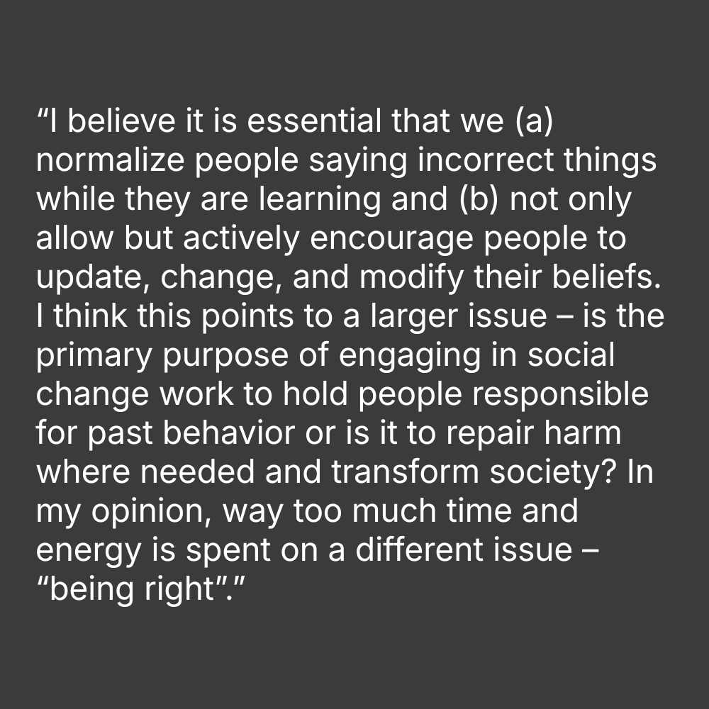Quote on grey background: “I believe it is essential that we (a) normalize people saying incorrect things while they are learning and (b) not only allow but actively encourage people to update, change, and modify their beliefs. I think this points to a larger issue – is the primary purpose of engaging in social change work to hold people responsible for past behavior or is it to repair harm where needed and transform society. In my opinion, way too much time and energy is spent on a different issue – “being right”.”